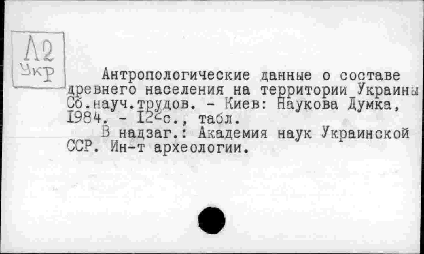 ﻿№
Антропологические данные о составе древнего населения на территории Украины Об.науч.трудов. - Киев: Наукова Думка, 1984. - 12^с., табл.
3 надзаг.: Академия наук Украинской ССР. Ин-т археологии.